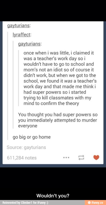 gaymn wens
once when I was thfie, ! c‘almed wt
was a teacher’s work day so:
wou‘dn'l have Io go my school and
mom‘s not an \leI so of course wt
man" work, bm when we (101 m we
school, We found n was a teacher’s
work day and mat made me lhmkw
had super powe(s so .
started
trymg to kIH classmates “1th my
mmd Ko confirm the \heory
Vou “wow?“ you had supel powers so
you \mmedlately attempted Io murder
everyone
go blg or go home
Wouldn I you? - Wouldn't you?
