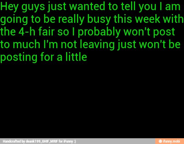 Hey guys just wanted to tell you I am
going to be really busy this week with
the 4-h fair so I probably won't post
to much I'm not leaving just won't be
posting for a little