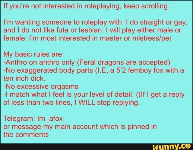 If you're not interested in roleplaying, keep scrolling.
I'm wanting someone to roleplay with. I do straight or gay,
and I do not like futa or lesbian. I will play either male or
female. I'm most interested in master or mistress/pet
My basic rules are:
-Anthro on anthro only (Feral dragons are accepted)
-No exaggerated body parts (I.E, a 5'2 femboy fox with a
ten inch dick.
-No excessive orgasms
-I match what I feel is your level of detail. ((If I get a reply
of less than two lines, I WILL stop replying.
Telegram: Im_afox
or message my main account which is pinned in
the comments
