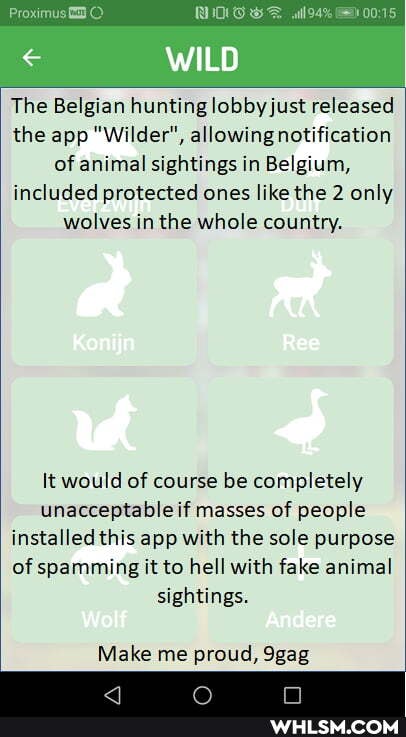 Proximus will
WILD
The Belgian hunting lobby just released the app "Wilder", allowing notification of animal sightings in Belgium, included protected ones like the 2 only wolves in the whole country.
Konijn
It would of course be completely unacceptable if masses of people installed this app with the sole purpose of spamming it to hell with fake animal sightings.
Wolf Andere
Make me proud, 9gag