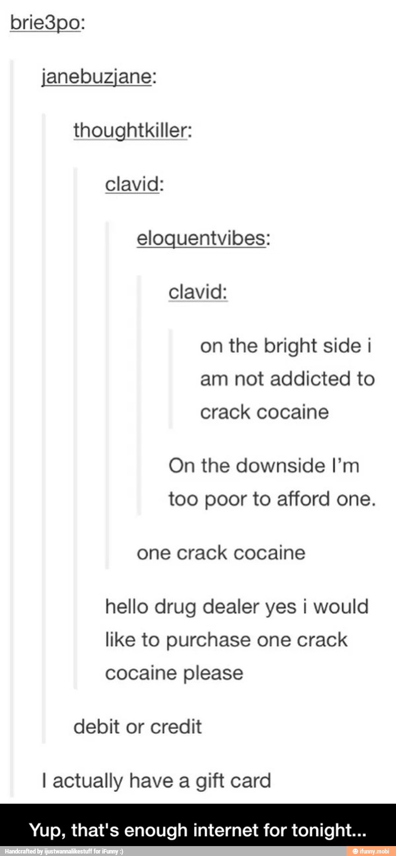 janebuzjane:
thoughtkiller:
eloquentvibes:
clavid:
on the bright side i
am not addicted to
crack cocaine
On the downside I'm
too poor to afford one.
one crack cocaine
hello drug dealer yes i would
like to purchase one crack
cocaine please
debit or credit
I actually have a gift card - Yup, that's enough internet for tonight...