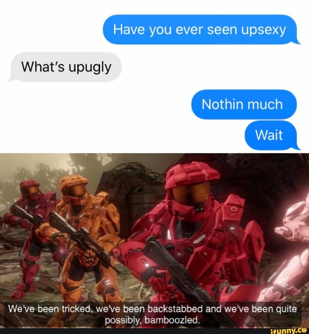 Have you ever seen upsexy
Nothin much
What's upugly
Sony MN
A
been tricked, we've
been backstabbed and we've been quite
possibly, bamboozled.
