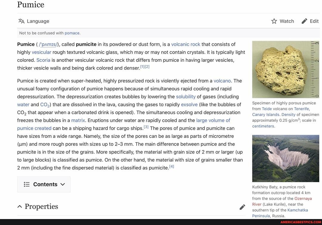 Pumice
Language
Not to be confused with pomace.
Pumice ( /'pamis/), called pumicite in its powdered or dust form, is a volcanic rock that consists of highly vesicular rough textured volcanic glass, which may or may not contain crystals. It is typically light colored. Scoria is another vesicular volcanic rock that differs from pumice in having larger vesicles, thicker vesicle walls and being dark colored and denser. !"!!2!
Pumice is created when super-heated, highly pressurized rock is violently ejected from a volcano. The unusual foamy configuration of pumice happens because of simultaneous rapid cooling and rapid depressurization. The depressurization creates bubbles by lowering the solubility of gases (including water and CO,) that are dissolved in the lava, causing the gases to rapidly exsolve (like the bubbles of
CO, that appear when a carbonated drink is opened). The simultaneous cooling and depressurization freezes the bubbles in a matrix. Eruptions under water are rapidly cooled and the large volume of pumice created can be a shipping hazard for cargo The pores of pumice and pumicite can have sizes from a wide range. Namely, the size of the pores can be as large as parts of micrometre
(um) and more rough pores with sizes up to 2-3 mm. The main difference between pumice and the pumicite is in the size of the grains. More specifically, the material with grain size of 2 mm or larger (up to large blocks) is classified as pumice. On the other hand, the material with size of grains smaller than
2 mm (including the fine dispersed material) is classified as
Contents v
Properties
Watch
Edit
Specimen of highly porous pumice from Teide volcano on Tenerife,
Canary Islands. Density of specimen approximately 0.25 scale in centimeters.
Kutkhiny Baty, a pumice rock
formation outcrop located 4 km from the source of the Ozernaya
River (Lake Kurile), near the
southern tip of the Kamchatka