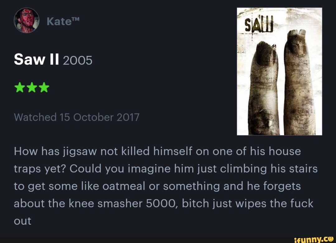 How has jigsaw not killed himself on one of his house
traps yet? Could you imagine him just Climbing his stairs
to get some like oatmeal or something and he forgets
about the knee smasher 5000, bitch just wipes the fuck
out