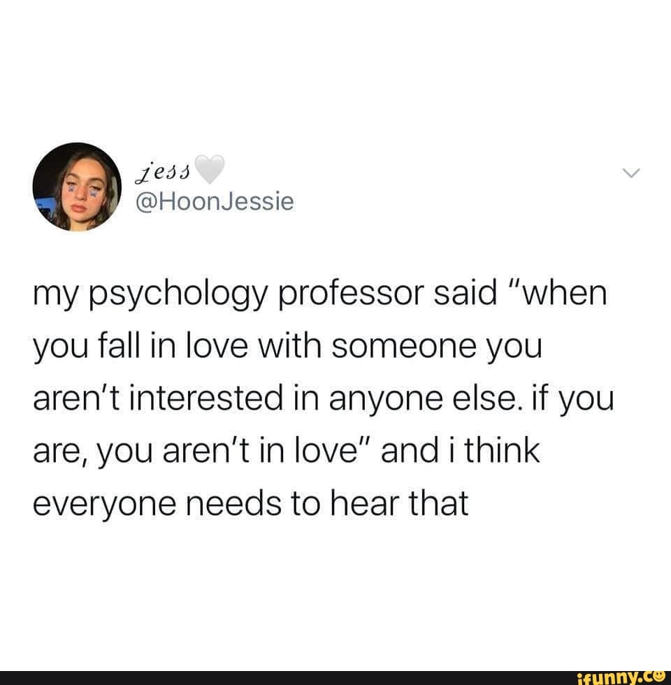 my psychology professor said "when
you fall in love with someone you
aren't interested in anyone else. if you
are, you aren't in love" and i think
everyone needs to hear that