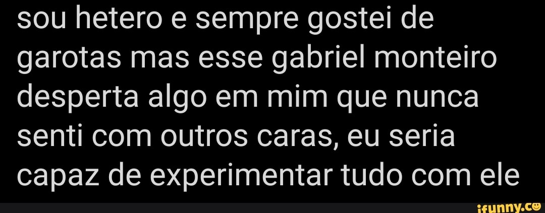 sou hetero e sempre gostei de garotas mas esse gabriel monteiro desperta algo em mim que nunca senti com outros caras, eu seria capaz de experimentar tudo com ele
