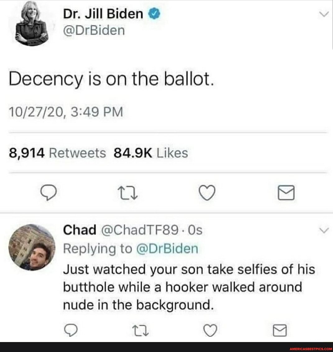 Dr. Jill Biden @
@DrBiden
Decency is on the ballot.
PM
td M
Chad @ChadTF89 - Os
Replying to @DrBiden
Just watched your son take selfies of his
butthole while a hooker walked around nude in the background.
QO td