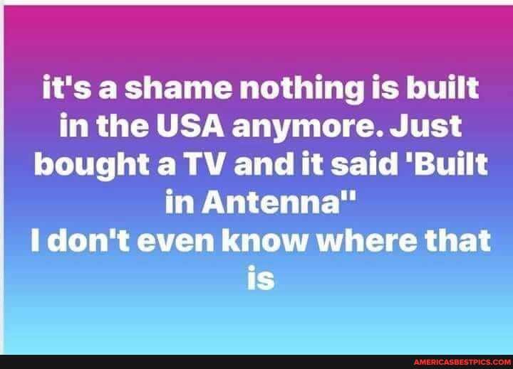 it's a shame nothing is built in the USA anymore. Just bought a TV and it said 'Built in Antenna" don't even know where that is