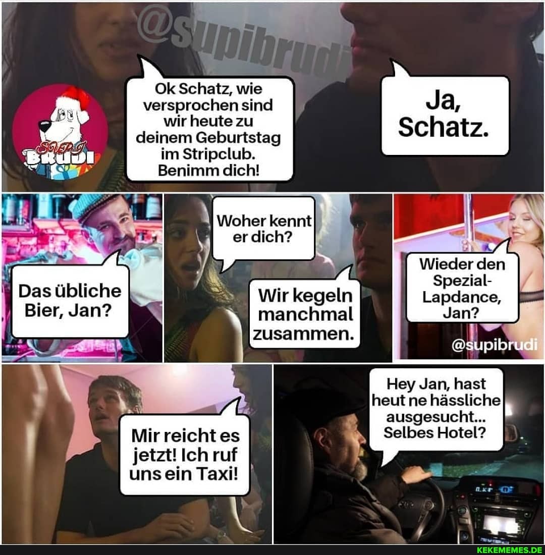 Ok Schatz, wie versprochen sind wir heute zu deinem Geburtstag im Stripclub.
Benimm dich!
Schatz,
Wieder den
Spezial-
kennt
Das übliche I =ZI Wir kegeln Lapdance,
Bier, Jan? manchmal Jan? zusammen.
Hey Jan, hast heut ne hässliche ausgesucht...
Mir reicht es Selbes Hotel? jetzt! Ich ruf uns ein Taxi! I\