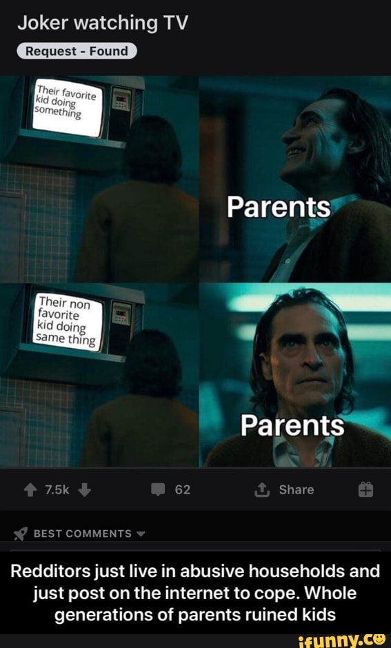 Joker watching TV
Parents
Redditors just live in abusive households and
just post on the internet to cope. Whole
generations of parents ruined kids - Redditors just live in abusive households and just post on the internet to cope. Whole generations of parents ruined kids