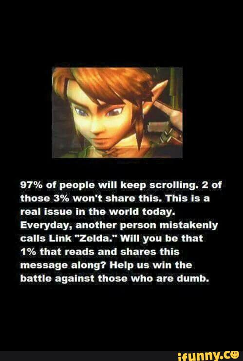 97% ul p-npla will lump scrolling. 2 ol
those 3% won't anuro thls. This Is a
real Issue In the world today.
Everyday, another person mlnakanly
calls Llnk "Zelda." WIII you be thai
1% that reads and Shams this
massage along? Help us wln the
battle agalnsl those who are dumb.
