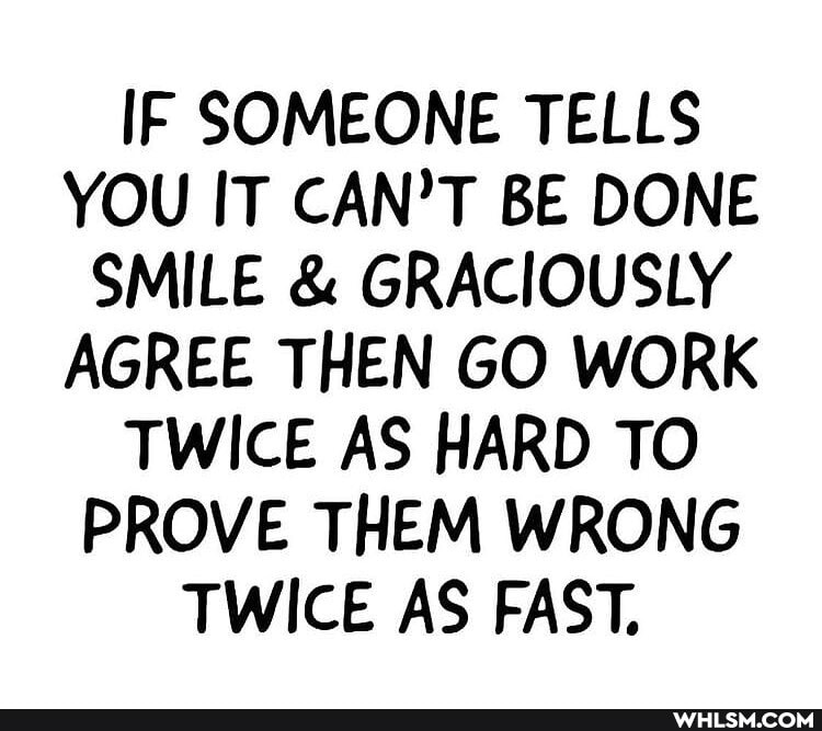 IF SOMEONE TELLS YOU IT CAN'T BE DONE SMILE & GRACIOUSLY AGREE THEN GO WORK TWICE AS HARD TO PROVE THEM WRONG TWICE AS FAST.