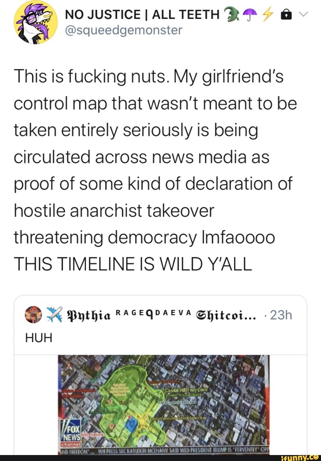 € NO JUSTICE I ALL TEETH XP A
@squeedgemonster
This is fucking nuts. My girlfriend's
control map that wasn't meant to be
taken entirely seriously is being
circulated across news media as
proof of some kind of declaration of
hostile anarchist takeover
threatening democracy Imfaoooo
THIS TIMELINE IS WILD Y'ALL