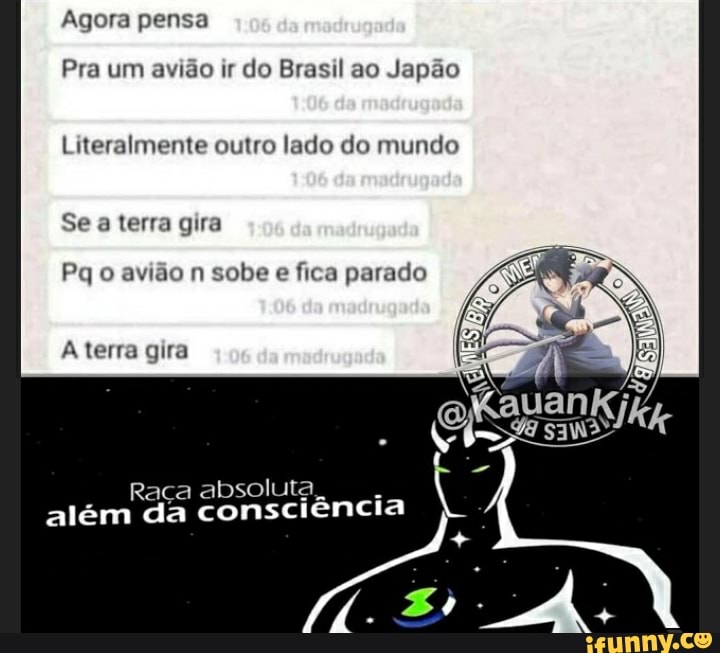 Agora pensa
Pra um avião ir do Brasil ao Japão
Literalmente outro lado do mundo
Se a terra gira
Pq o avião n sobe e fica parado
terra gira
Raça absoluta.
além da consciência