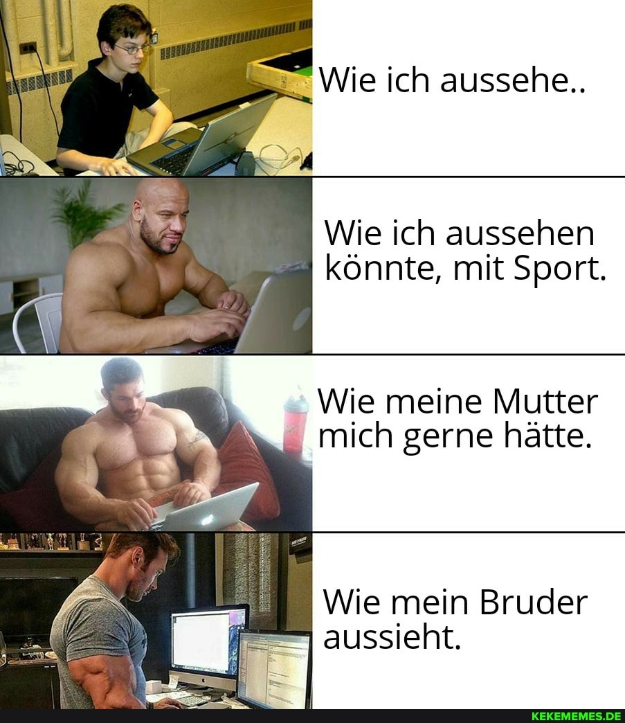 Wie ich aussehe..
Wie ich aussehen könnte, mit Sport.
Wie meine Mutter mich gerne hätte.
Wie mein Bruder aussieht.