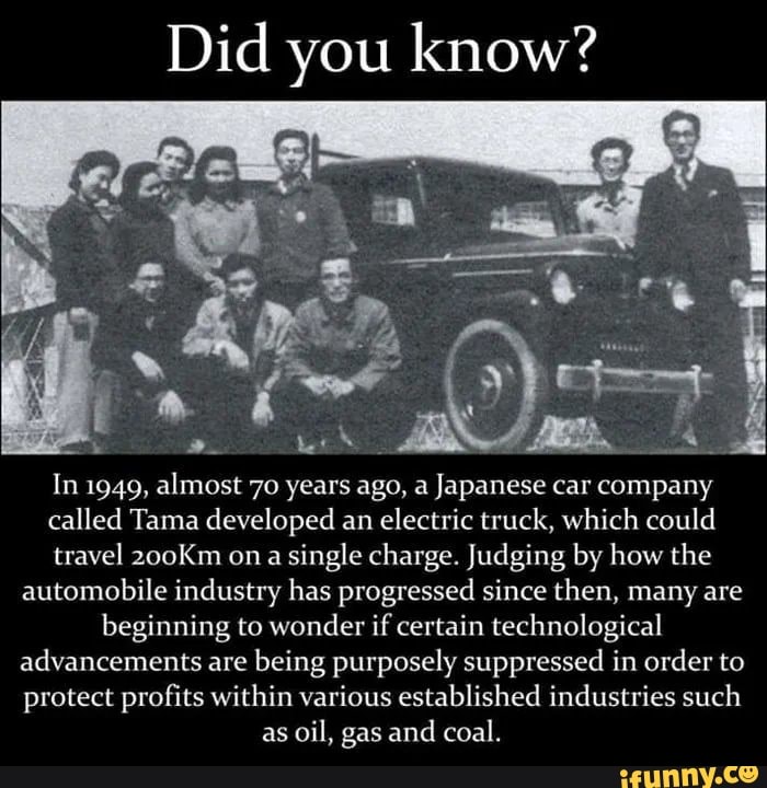 Did you know?
In 1949,
alos
70 years ago, a Japanese car company
called Tama developed an electric truck, which could
travel 200Km on a
single charge. Judging by how the
automobile industry has progressed since then, many are
beginning to wonder if certain technological
advancements are
being purposely suppressed in order to
protect profits within various established industries such
as
oil, gas and
coal.