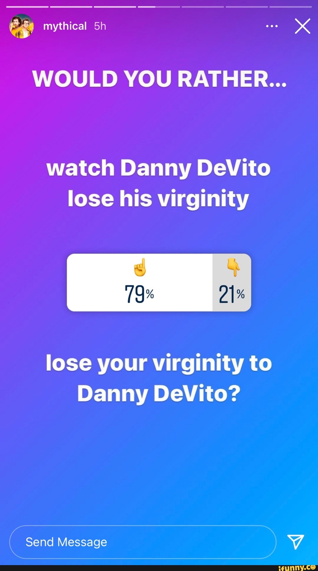 mythical
WOULD YOU RATHER...
watch Danny DeVito lose his virginity
lose your virginity to
Danny DeVito?
Send Message