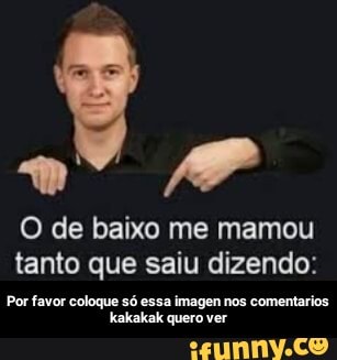 AP O de baixo me mamou
tanto que saiu dizendo:
Por favor coloque só essa imagen nos comentarios.
Kakakak quero ver - Por favor coloque só essa imagen nos comentarios kakakak quero ver