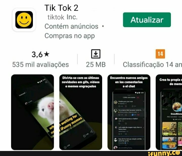 tiktok Inc. Atualizar
Contém anúncios
Tik Tok
Compras no app
535 mil avaliações 25 MB Classificação 14 an
Divirta-se com as últimas. Encuentra nuevos amigos
novidades em gifs, vídeos en los comentarios memes engraçados ocelchat
