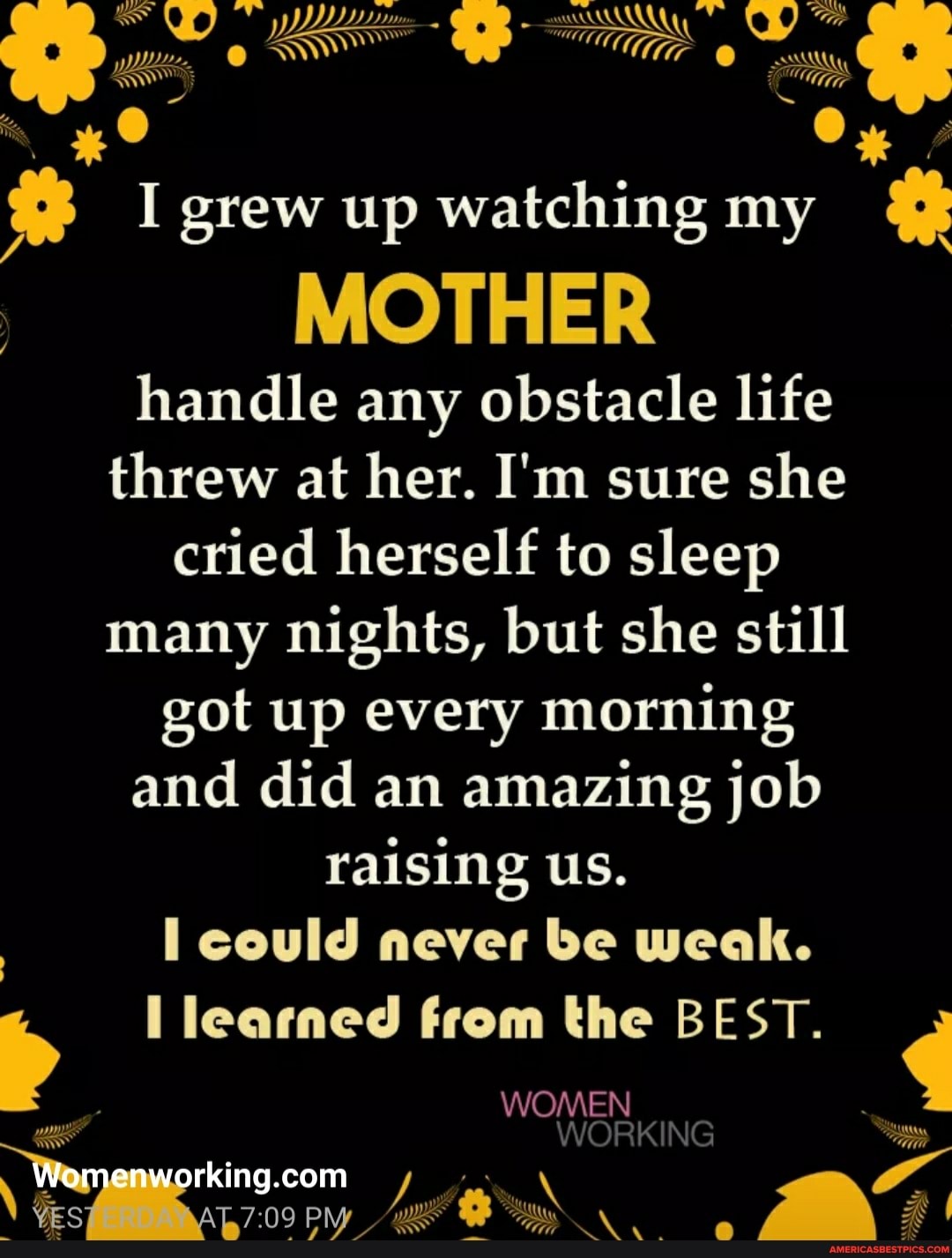 WW ww
I grew up watching my
MOTHER
handle any obstacle life threw at her. I'm sure she cried herself to sleep many nights, but she still got up every morning and did an amazing job raising us.
I could never be weak.
learned from the BEST.
WOMEN
es