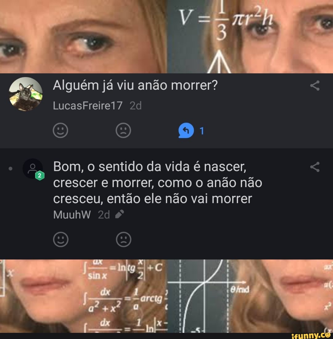 a Alguém já viu anão morrer? TM é
Bom, o sentido da vida é nascer, crescer e morrer, como o anão não
cresceu, então ele não vai morrer