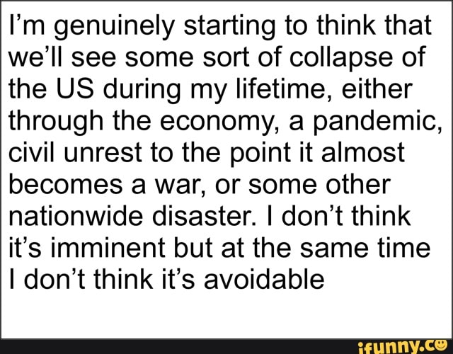 I'm genuinely starting to think that
we'll see some sort of collapse of
the US during my lifetime, either
through the economy, a pandemic,
civil unrest to the point it almost
becomes a war, or some other
nationwide disaster. I don't think
it's imminent but at the same time
I don't think it's avoidable