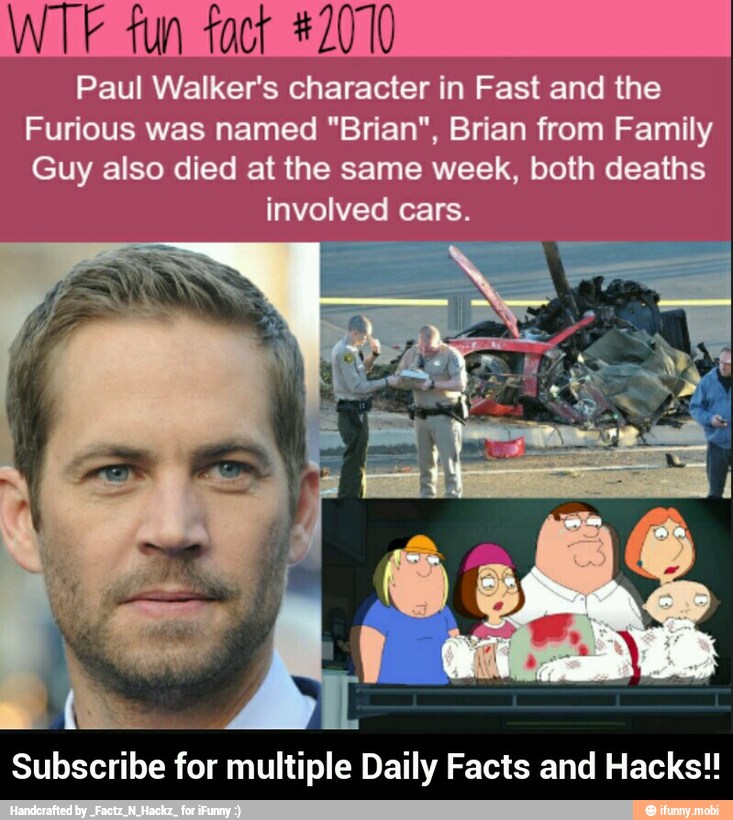 WTF fun fact #2070
Paul Walker's character in Fast and the
Furious was named "Brian", Brian from Family
Guy also died at the same week, both deaths
involved cars.
Subscribe for multiple Daily Facts and Hacks!! - Subscribe for multiple Daily Facts and Hacks!!