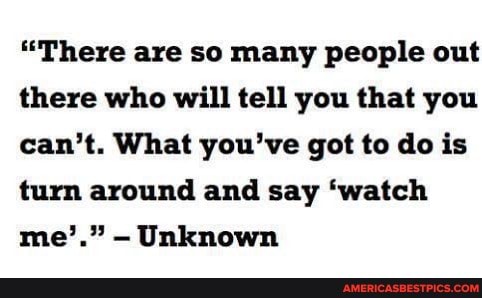 "There are so many people out there who will tell you that you can't. What you've got to do is turn around and say 'watch me'." Unknown