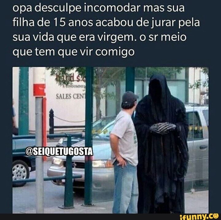 opa desculpe incomodar mas sua filha de 15 anos acabou de jurar pela sua vida que era virgem. o sr meio que tem que vir comigo
"eSEIQUETUGOSTA