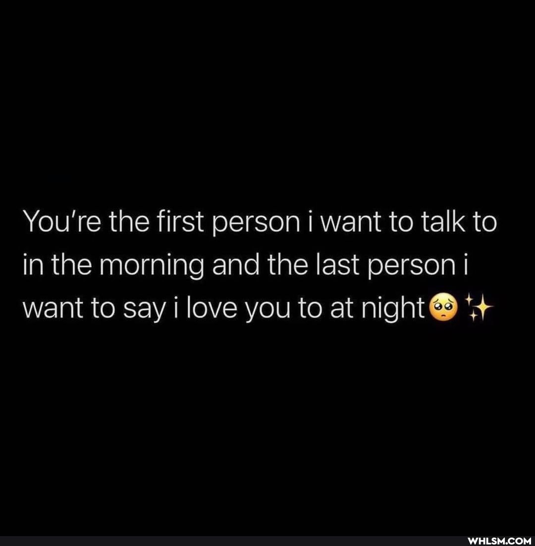 You're the first person i want to talk to in the morning and the last person want to say i love you to at night