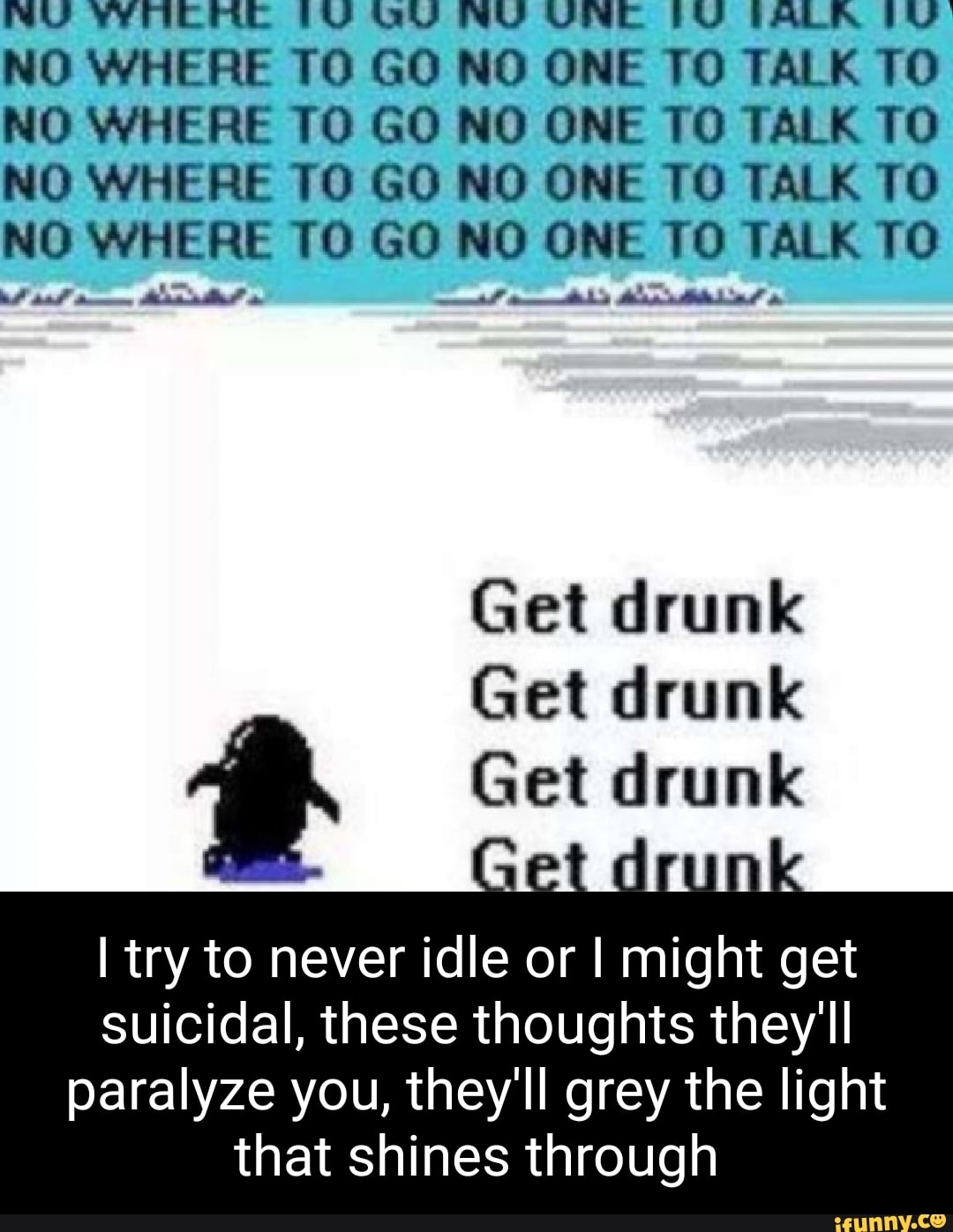 WU YYACMRE (UU GU NU UNE TALRR NO WHERE TO GO NO ONE TO TALK TO NO WHERE TO GO NO ONE TO TALK TO NO WHERE TO GO NO ONE TO TALK TO NO WHERE TO GO NO ONE TO TALK TO
Get drunk
Get drunk
Get drunk
I try to never idle or I might get suicidal, these thoughts they'll
paralyze you, they'll grey the light that shines through