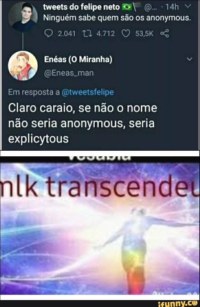 tweets do felipe neto (D..
Ninguém sabe quem são os anonymous.
O 2041 4712 53,5K
Enéas (O Miranha)
Em resposta a (Qtweetsfelipe
Claro caraio, se não o nome não seria anonymous, seria explicytous
transcer