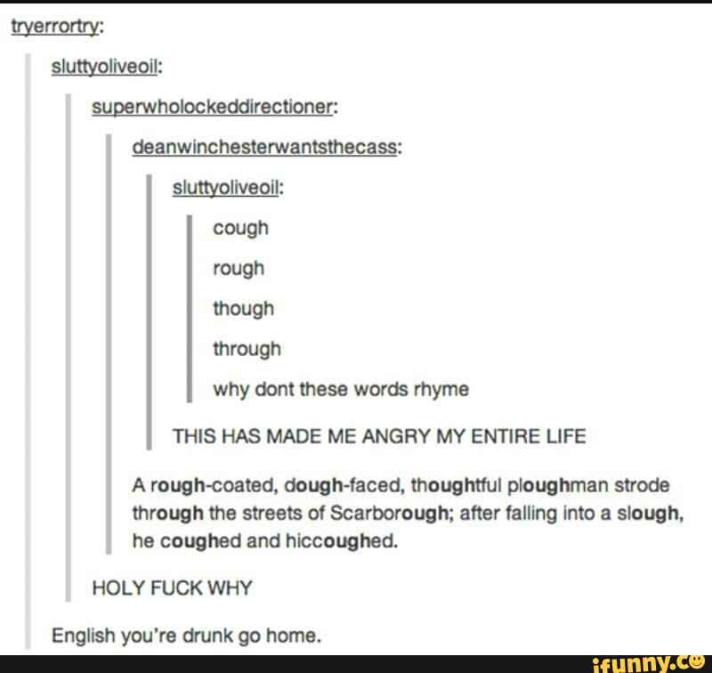 daanwlnchasterwanlsmecass:
why dont these words rhyme
THIS HAS MADE ME ANGRY MY ENTIRE LIFE
A rough-coated, dough-facad, thoughtful ploughman strode
through me streets of Scarborough; after falling Into a slough,
he coughed and hlccoughed.
HOLY FUCK WHY
English you're drunk go home.
