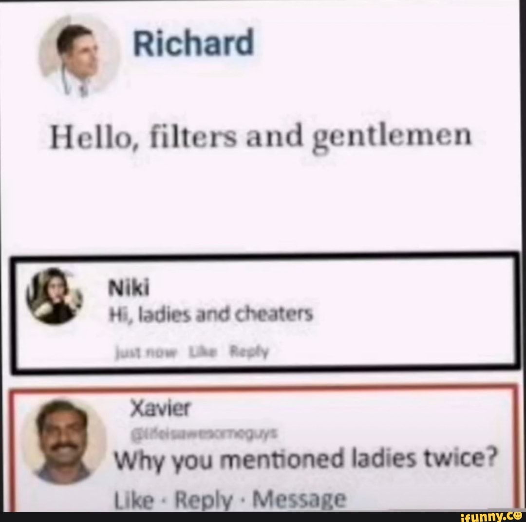 Richard
Hello, filters and gentlemen
Niki
Hi, ladies and cheaters
Xavier
Gite ttwetkrreguyt
Why you mentioned ladies twice?
Like Reply Message