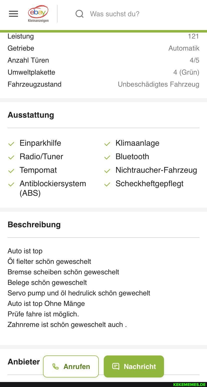 Leistung
Getriebe
Anzahl Türen
Umweltplakette
Fahrzeugzustand
Ausstattung
Einparkhilfe
Tempomat
Antiblockiersystem
(ABS)
Beschreibung
Auto ist top
Öl fielter schön geweschelt
Was suchst du?
121
Automatik
4 (Grün)
Unbeschädigtes Fahrzeug
Klimaanlage
Bluetooth
Nichtraucher-Fahrzeug
Bremse scheiben schön geweschelt
Belege schön geweschelt
Servo pump und öl hedrulick schön gewechelt
Auto ist top Ohne Mänge
Prüfe fahre ist möglich.
Zahnreme ist schön geweschelt auch .
Anbieter Anrufen Nachricht
EI Nachricht