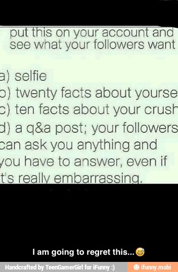 put this on y
see what your
3) selfie
2) twenty facts about yourse
5) ten facts ebout your crust
1) a q&a post; your followers
san ask you anything and
you have to answer, even if
t's really embarrassing.
Iam going to regret th - I am going to regret this...π