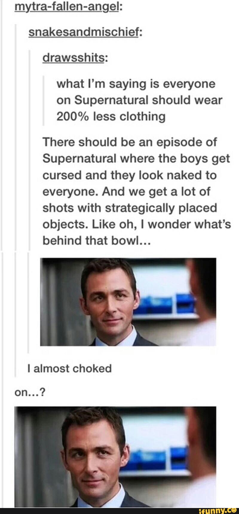 snakesandmischief:
what I’m saying is everyone
on Supernatural should wear
200% less clothing
There should be an episode of
Supernatural where the boys get
cursed and they look naked to
everyone. And we get a lot of
shots with strategically placed
objects. Like oh, I wonder what's
behind that bowl...