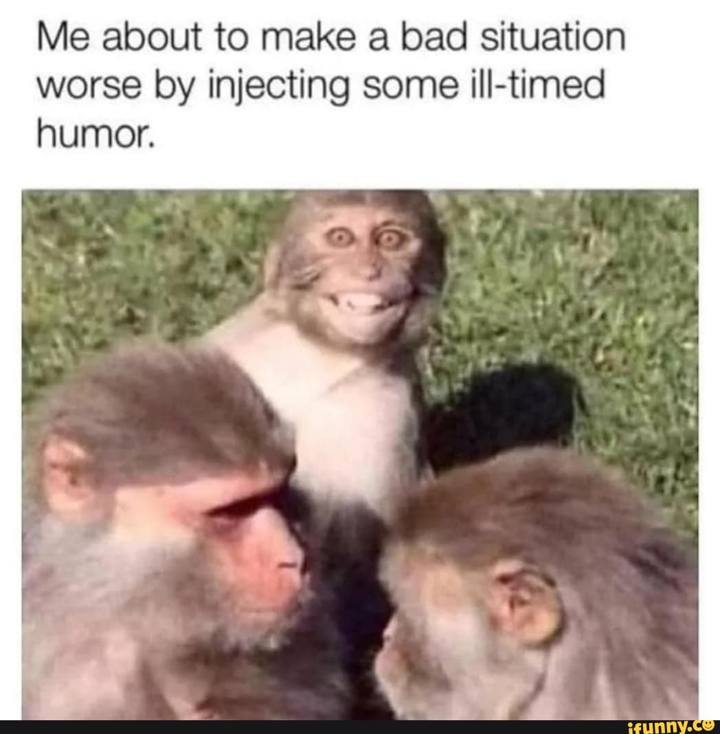 Me about to make a bad situation worse by injecting some ill-timed humor.