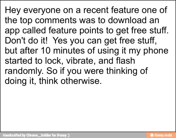 Hey everyone on a recent feature one of
the top comments was to download an
app called feature points to get free stuff.
Don't do it! Yes you can get free stuff,
but after 10 minutes of using it my phone
started to lock, vibrate, and flash
randomly. So if you were thinking of
doing it, think otherwise.