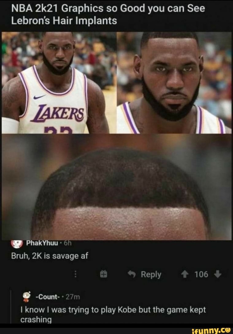 NBA 2k21 Graphics so Good you can See
Lebron's Hair Implants
wt
PhakYhuu - GA Bruh, is savage af
Reply 106
-Count-
I know I was trying to play Kobe but the game kept crashing