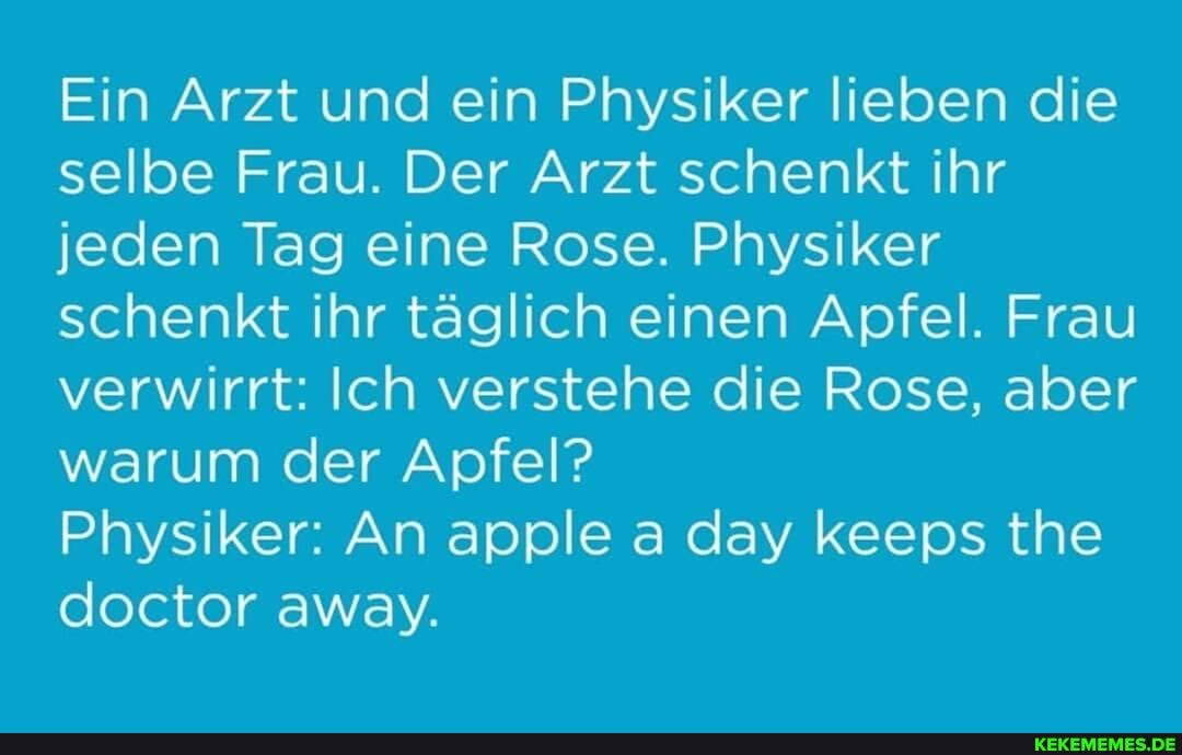 Ein Arzt und ein Physiker lieben die selbe Frau. Der Arzt schenkt ihr jeden Tag eine Rose. Physiker schenkt ihr täglich einen Apfel. Frau verwirrt: Ich verstehe die Rose, aber warum der Apfel?
Physiker: An apple a day keeps the doctor away.
