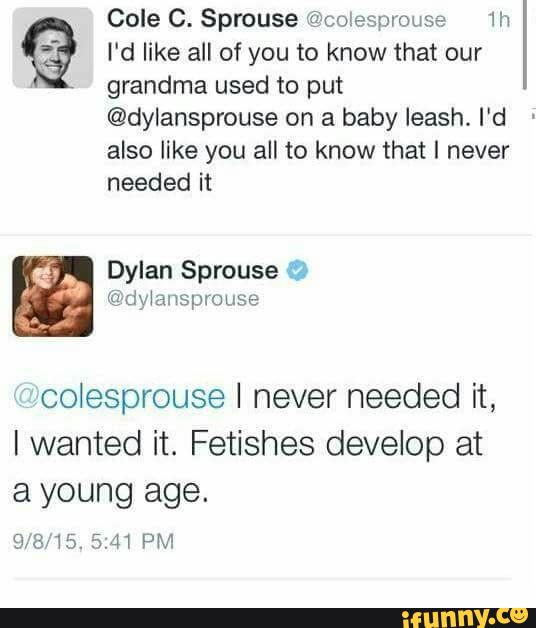 Cole C. Sprouse @colespmuse 1h % I'd like all of you to know that our
grandma used to put
@dylansprouse on a baby leash. I'd
also like you all to know that I never
needed it
Dylan Sprouse
colesprouse I never needed it,
I wanted it. Fetishes develop at
a young age.
