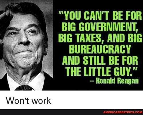 "YOU CAN'T BE FOR BIG GOVERNMENT,
BIG TAXES, AND BIG BUREAUCRACY AND STILL BE FOR
THE LITTLE GUY."
- Ronald Reagan
Won't work