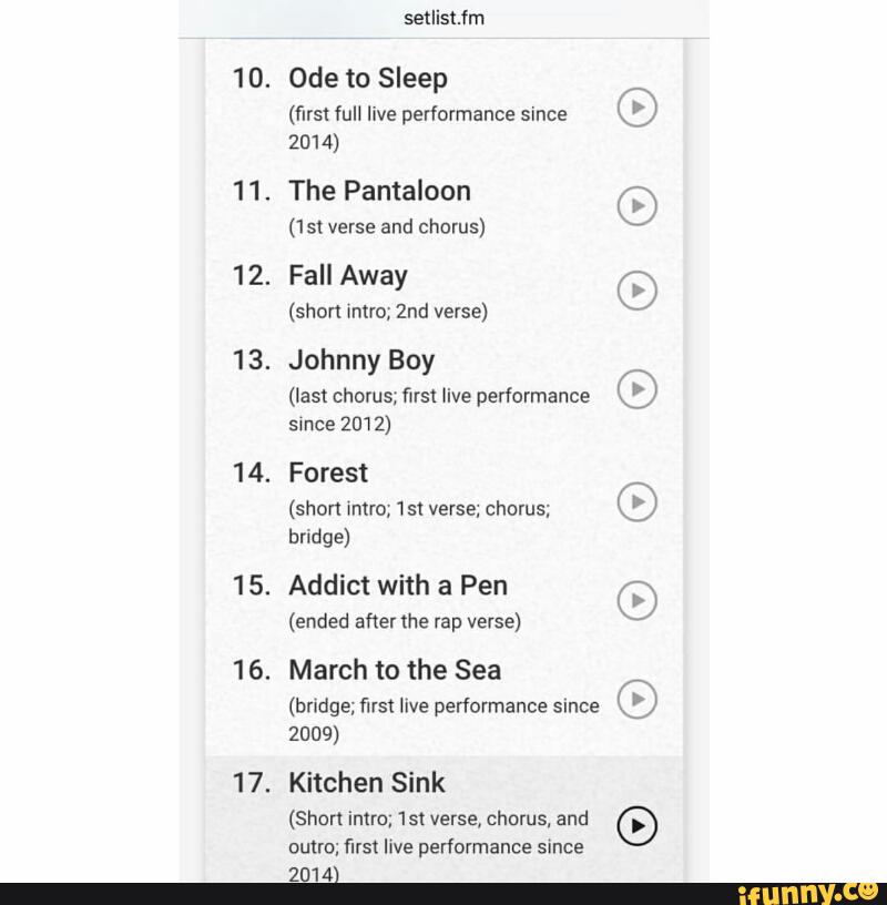 11.
12.
13.
14.
15.
16.
17.
(first full live performance since
2014)
The Pantaloon
(1st verse and chorus)
Fall Away
(shon intro; 2nd verse)
©6363
Johnny Boy
(last chorus; first live performance
©
since 2012)
Forest
(shon intro; 15‘ verse; chorus:
©
bridge)
Addict with a Pen ©
(ended afterthe rap verse)
March to the Sea
(bridge; first live performance since
©
2009)
Kitchen Sink
(Shun intro; 1st verse, chorus, and
outrº“, first live performance since
2014}