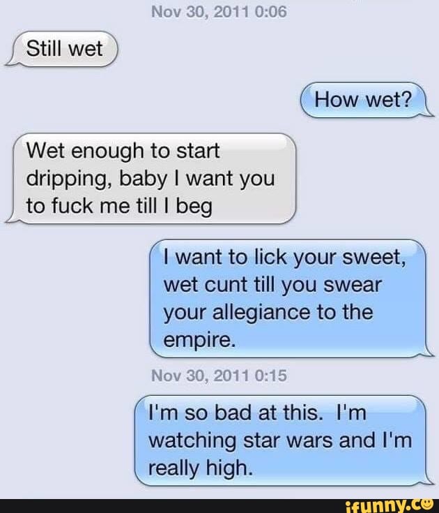 Nov 30, 2011
Still wet
How wet?
( Wet enough to start
dripping, baby I want you to fuck me till I beg
I want to lick your sweet, wet cunt till you swear your allegiance to the empire.
Nov 30, 2011
I'm so bad at this. I'm
watching star wars and I'm really high.