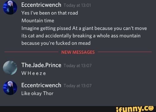 Eccentricwench
Mountain time
Imagine getting pissed At a giant because you can't move
its cat and accidentally breaking a whole ass mountain
because you're fucked on mead
The.Jade.Prince
WHeeze
Eccentricwench 7
Like okay Thor