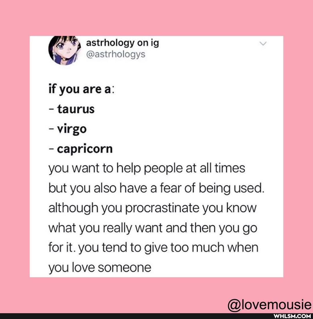 astrhology on ig of) @astrhologys
if you are a:
- taurus
- virgo
- capricorn
you want to help people at all times but you also have a fear of being used.
although you procrastinate you know what you really want and then you go for it. you tend to give too much when you love someone