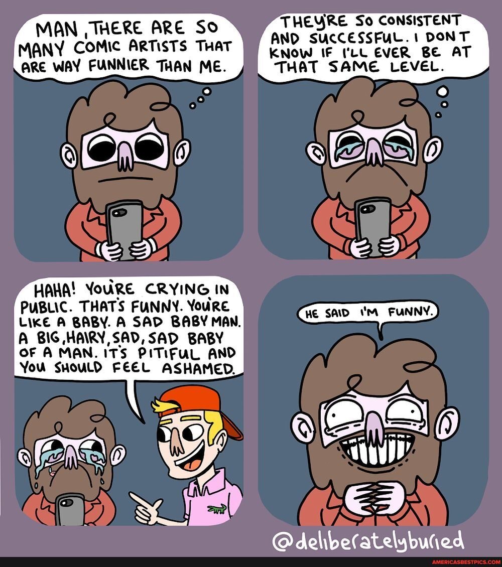 THEYRE So CONSISTENT AND SUCCESSFUL. DONT KNOW IF ('LL EVER BE AT THAT SAME LEVEL.
MAN , THERE ARE So
MANY COMIC ARTISTS THAT ARE WAY FUNNIER THAN ME.
HAHA! YoURE CRYING IN PUBLIC. THATS FUNNY. Youre
LIKE A BABY. A SAD BABY MAN.
A BIG HAIRY, SAD, SAD BABY
OF A MAN. ITS PITIFUL AND You SHOULD FEEL ASHAMED.
elubutiod