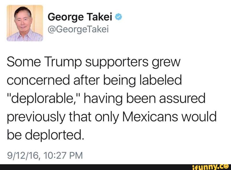 Some Trump supporters grew
concerned after being labeled
"deplorable," having been assured
previously that only Mexicans would
be deplorted.
9/12/16,10227 PM
