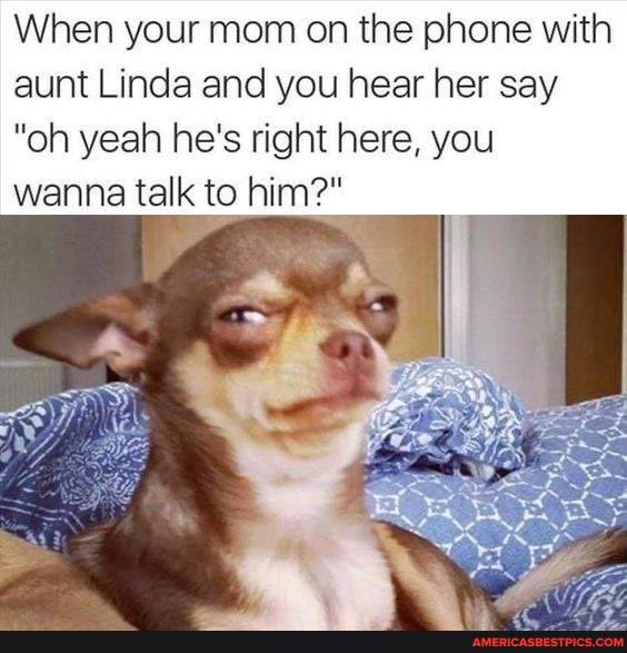 When your mom on the phone with aunt Linda and you hear her say
"oh yeah he's right here, you wanna talk to him?"